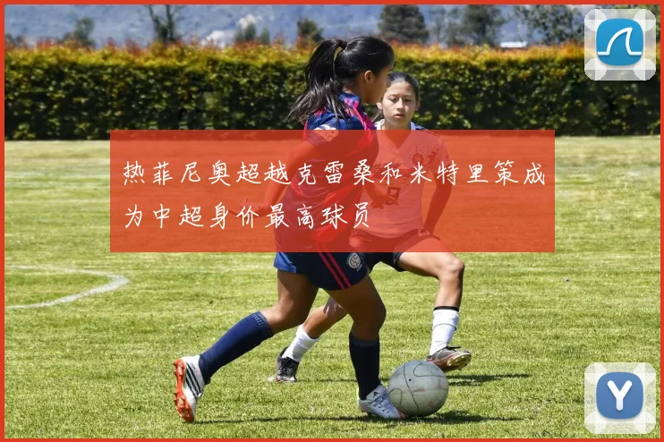 热菲尼奥超越克雷桑和米特里策成为中超身价最高球员