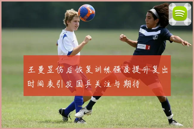王曼昱伤后恢复训练强度提升复出时间表引发国乒关注与期待