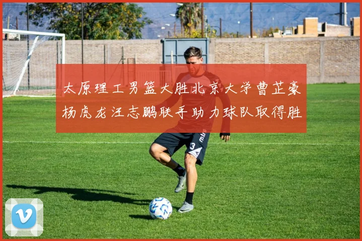 太原理工男篮大胜北京大学曹芷豪杨虎龙汪志鹏联手助力球队取得胜利