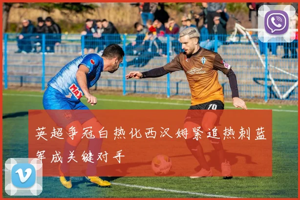 英超争冠白热化西汉姆紧追热刺蓝军成关键对手