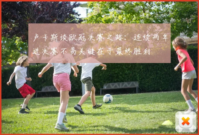 卢卡斯谈欧冠决赛之路：连续两年进决赛不易关键在于最终胜利