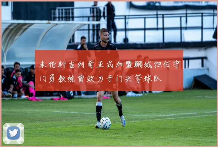 米伦科吉利奇正式加盟鹏城担任守门员教练曾效力于门兴等球队