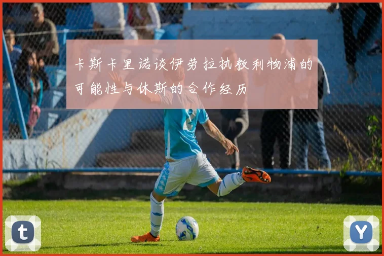 卡斯卡里诺谈伊劳拉执教利物浦的可能性与休斯的合作经历