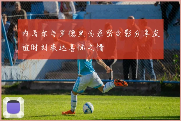 内马尔与罗德里戈亲密合影分享友谊时刻表达喜悦之情