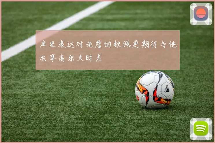 库里表达对老詹的钦佩更期待与他共享高尔夫时光