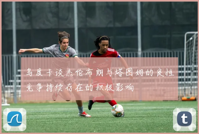 乌度卡谈杰伦布朗与塔图姆的良性竞争持续存在的积极影响