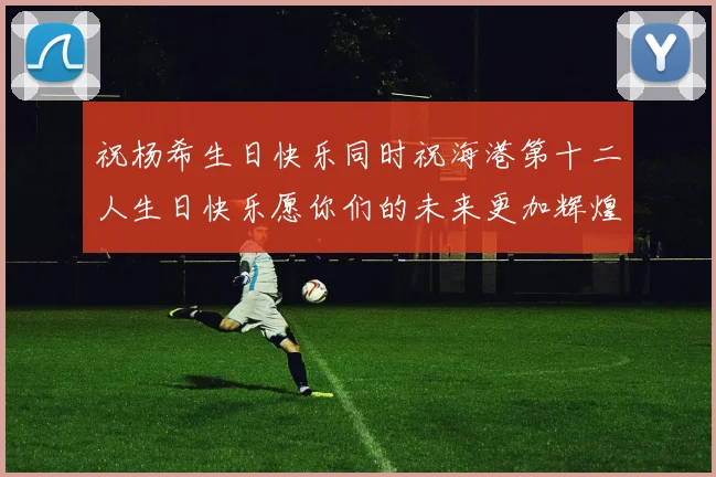 祝杨希生日快乐同时祝海港第十二人生日快乐愿你们的未来更加辉煌