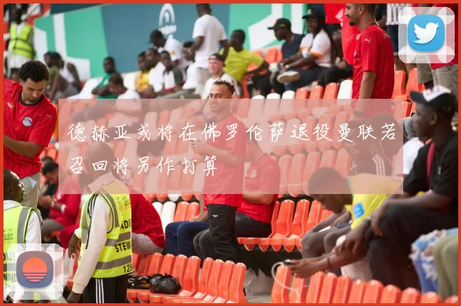 德赫亚或将在佛罗伦萨退役曼联若召回将另作打算