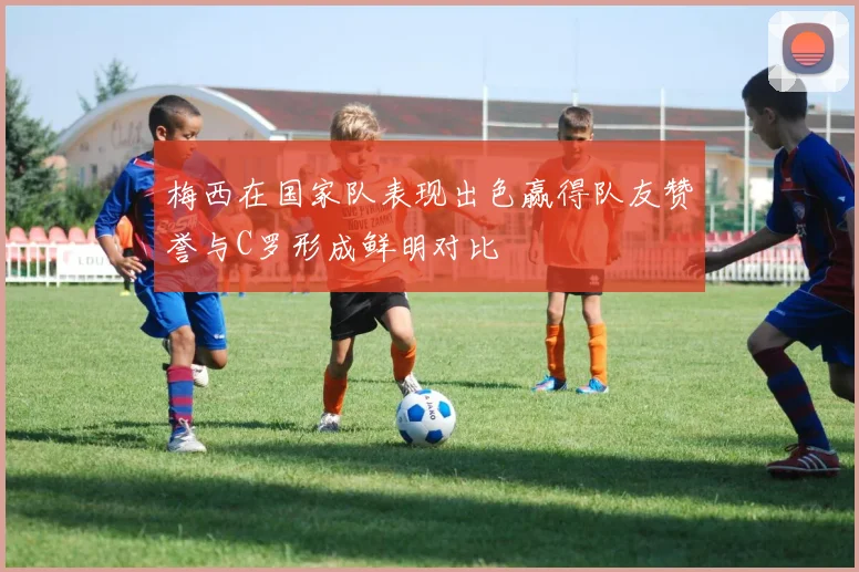 梅西在国家队表现出色赢得队友赞誉与C罗形成鲜明对比