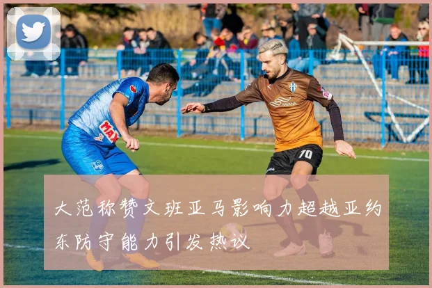 大范称赞文班亚马影响力超越亚约东防守能力引发热议