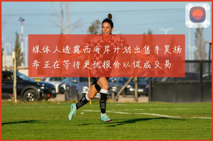 媒体人透露西海岸计划出售李昊杨希正在等待更优报价以促成交易